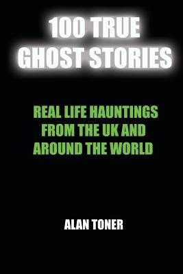 100 True Ghost Stories: Terrifying Hauntings From The UK And Around The World by Toner, Alan