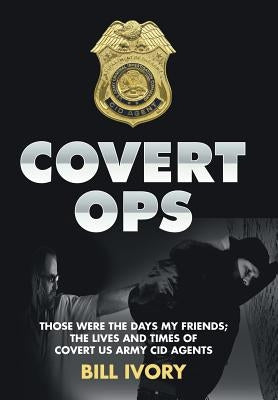 Covert Ops: Those were the days my friends; The Lives and Times of Covert US Army CID Agents by Ivory, Bill
