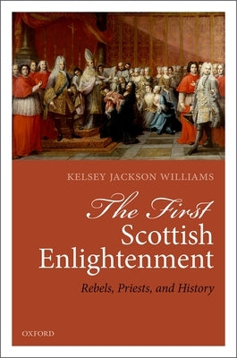 The First Scottish Enlightenment: Rebels, Priests, and History by Jackson-Williams, Kelsey