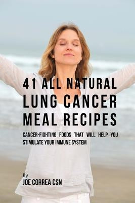 41 All Natural Lung Cancer Meal Recipes: Cancer-Fighting Foods That Will Help You Stimulate Your Immune System by Correa Csn, Joe