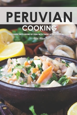 Peruvian Cooking: Discover the Flavors of Peru With These 30 Delicious Recipes! by Allen, Allie