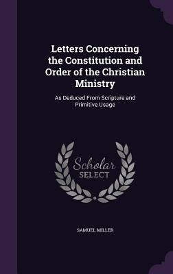 Letters Concerning the Constitution and Order of the Christian Ministry: As Deduced From Scripture and Primitive Usage by Miller, Samuel