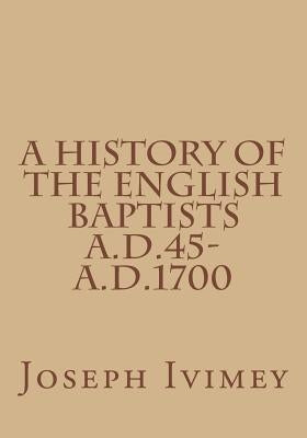 A History of the English Baptists A.D.45-A.D.1700 by Ivimey, Joseph