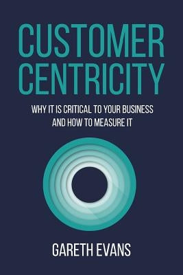 Customer Centricity: Why It Is Critical to Your Business and How to Measure It by Evans, Gareth