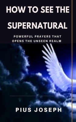 How to see the Supernatural: Powerful Prayers that opens the Unseen Realm by Joseph, Pius
