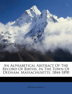 An Alphabetical Abstract of the Record of Births, in the Town of Dedham, Massachusetts, 1844-1890 by (Mass )., Dedham