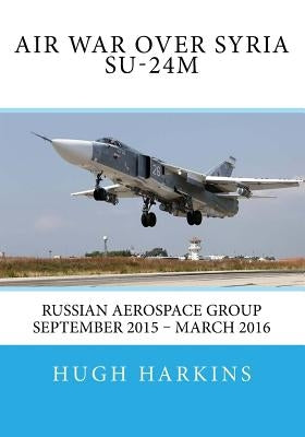 Air War over Syria - Su-24M: Russian Aerospace Group September 2015 - March 2016 by Harkins, Hugh