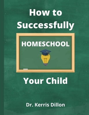 How to Successfully Homeschool Your Child: A 10 Year Public School Teacher Turned Homeschool Parent by Dillon, Kerris
