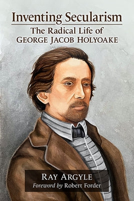 Inventing Secularism: The Radical Life of George Jacob Holyoake by Argyle, Ray