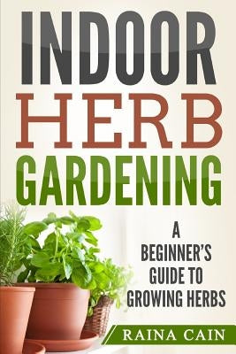 Indoor Herb Gardening: A Beginner's Guide to Growing Herbs by Cain, Raina
