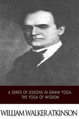 A Series of Lessons in Gnani Yoga: The Yoga of Wisdom by Atkinson, William Walker