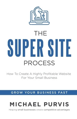 The Super Site Process: How To Create A Highly Profitable Website For Your Small Business by Purvis, Michael