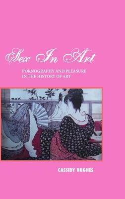 Sex in Art: Pornography and Pleasure in the History of Art by Hughes, Cassidy