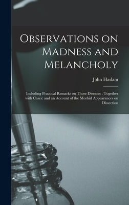 Observations on Madness and Melancholy: Including Practical Remarks on Those Diseases; Together With Cases: and an Account of the Morbid Appearances o by Haslam, John 1764-1844