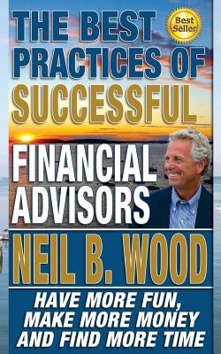 The Best Practices of Successful Financial Advisors: Have More Fun, Make More Money, and Find More Time by Wood, Neil