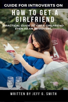 How to Get a Girlfriend: Practical Guide to Get a Girlfriend Even as an Introvert by Smith, Jeff G.