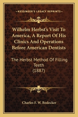 Wilhelm Herbst's Visit To America, A Report Of His Clinics And Operations Before American Dentists: The Herbst Method Of Filling Teeth (1887) by Bodecker, Charles F. W.