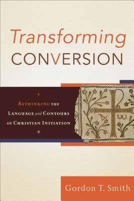 Transforming Conversion: Rethinking the Language and Contours of Christian Initiation by Smith, Gordon T.