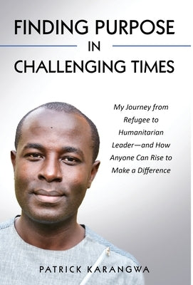 Finding Purpose in Challenging Times: My Journey from Refugee to Humanitarian Leader-and How Anyone Can Rise to Make a Difference by Karangwa, Patrick