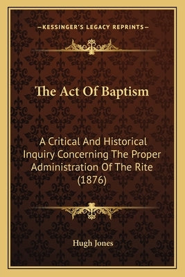 The Act Of Baptism: A Critical And Historical Inquiry Concerning The Proper Administration Of The Rite (1876) by Jones, Hugh