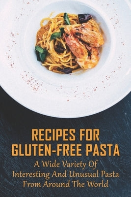 Recipes For Gluten-Free Pasta: A Wide Variety Of Interesting And Unusual Pasta From Around The World: Unusual Pasta Recipes From Around The Globe by Harcrow, Yanira