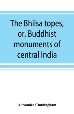 The Bhilsa topes, or, Buddhist monuments of central India: comprising a brief historical sketch of the rise, progress, and decline of Buddhism; with a by Cunningham, Alexander