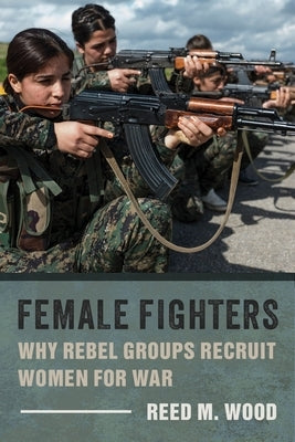 Female Fighters: Why Rebel Groups Recruit Women for War by Wood, Reed M.