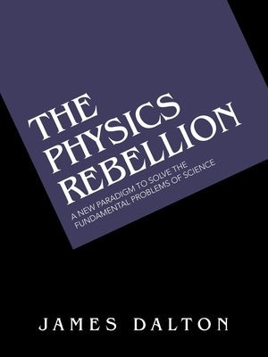 The Physics Rebellion: A New Paradigm to Solve the Fundamental Problems of Science by Dalton, James