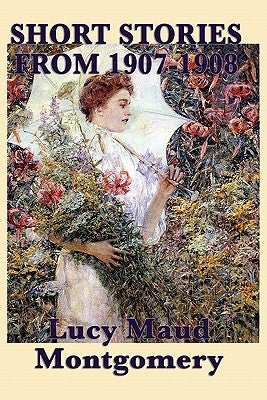 The Short Stories of Lucy Maud Montgomery from 1907-1908 by Montgomery, Lucy Maud