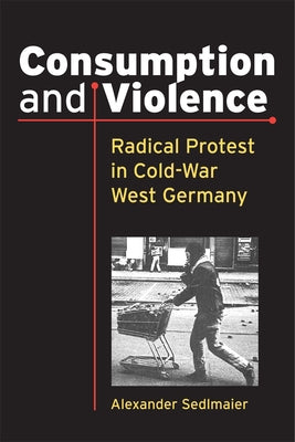 Consumption and Violence: Radical Protest in Cold-War West Germany by Sedlmaier, Alexander