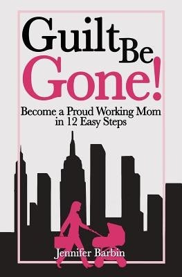 Guilt Be Gone!: Become a Proud Working Mom in 12 Easy Steps by Cosby, Annie