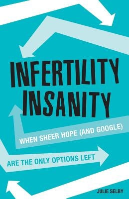 Infertility Insanity: When sheer hope (and Google) are the only options left by Selby, Julie
