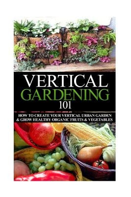 Vertical Gardening 101: How to Create Your Vertical Urban Garden & Grow Healthy Organic Fruits & Vegetables by Stewart, April