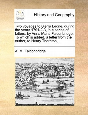 Two Voyages to Sierra Leone, During the Years 1791-2-3, in a Series of Letters, by Anna Maria Falconbridge. to Which Is Added, a Letter from the Autho by Falconbridge, A. M.