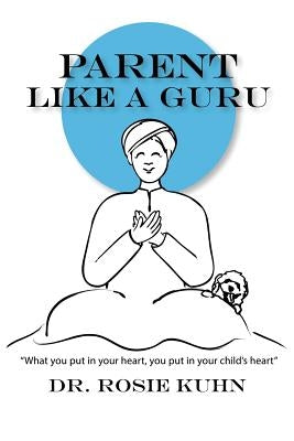 Parent Like a Guru: What You Put in Your Heart You Put In Your Child's Heart by Kuhn, Rosie