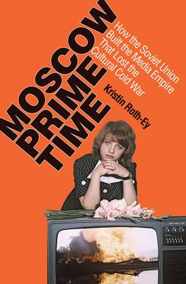 Moscow Prime Time: How the Soviet Union Built the Media Empire That Lost the Cultural Cold War by Roth-Ey, Kristin