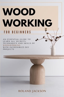 Woodworking for Beginners: An Essential Guide to Learn All Secrets, Techniques and Skills of Woodworking with Incredible DIY Projects. by Jackson, Roland