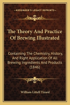 The Theory And Practice Of Brewing Illustrated: Containing The Chemistry, History, And Right Application Of All Brewing Ingredients And Products (1846 by Tizard, William Littell