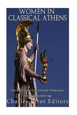 Women in Classical Athens: The Lives of the City's Female Inhabitants During Its Golden Age by Charles River Editors