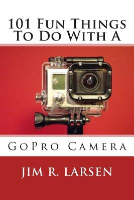 101 Fun Things To Do With A GoPro Camera by Larsen, Jim R.
