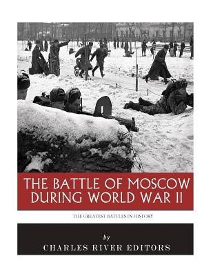 The Greatest Battles in History: The Battle of Moscow During World War II by Charles River Editors
