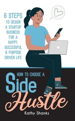 How to Choose a Side Hustle: 6 Steps to Design a Startup Business for a Happy, Successful and Purpose Driven Life by Shanks, Kathy