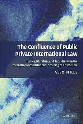 The Confluence of Public and Private International Law: Justice, Pluralism and Subsidiarity in the International Constitutional Ordering of Private La by Mills, Alex