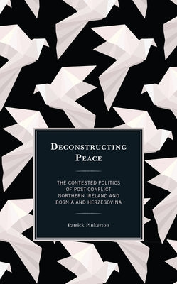 Deconstructing Peace: The Contested Politics of Post-Conflict Northern Ireland and Bosnia and Herzegovina by Pinkerton, Patrick