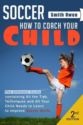 Soccer: Tips, Techniques and Secrets Your Child Needs to Learn to Improve Soccer Skills - How to Coach Your Child! by Owen, Smith