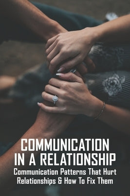 Communication In A Relationship: Communication Patterns That Hurt Relationships & How To Fix Them: Types Of Communication In Relationships by Volden, Kristina