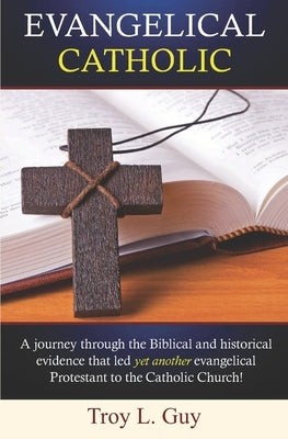 Evangelical Catholic: A journey through the Biblical and historical evidence that led yet another evangelical Protestant to the Catholic Chu by Guy, Troy L.