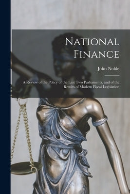 National Finance: a Review of the Policy of the Last Two Parliaments, and of the Results of Modern Fiscal Legislation by Noble, John 1827-1892