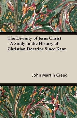 The Divinity of Jesus Christ - A Study in the History of Christian Doctrine Since Kant by Creed, John Martin