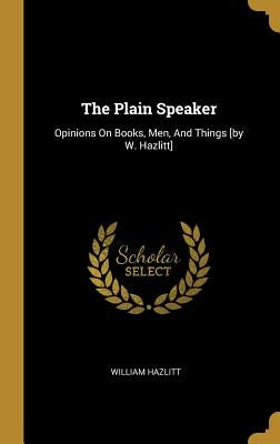 The Plain Speaker: Opinions On Books, Men, And Things [by W. Hazlitt] by Hazlitt, William